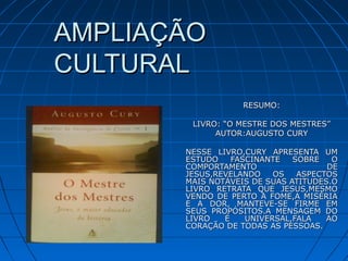 AMPLIAÇÃOAMPLIAÇÃO
CULTURALCULTURAL
RESUMO:RESUMO:
LIVRO: “O MESTRE DOS MESTRES”LIVRO: “O MESTRE DOS MESTRES”
AUTOR:AUGUSTO CURYAUTOR:AUGUSTO CURY
NESSE LIVRO,CURY APRESENTA UMNESSE LIVRO,CURY APRESENTA UM
ESTUDO FASCINANTE SOBRE OESTUDO FASCINANTE SOBRE O
COMPORTAMENTO DECOMPORTAMENTO DE
JESUS,REVELANDO OS ASPECTOSJESUS,REVELANDO OS ASPECTOS
MAIS NOTÁVEIS DE SUAS ATITUDES.OMAIS NOTÁVEIS DE SUAS ATITUDES.O
LIVRO RETRATA QUE JESUS,MESMOLIVRO RETRATA QUE JESUS,MESMO
VENDO DE PERTO A FOME,A MISÉRIAVENDO DE PERTO A FOME,A MISÉRIA
E A DOR, MANTEVE-SE FIRME EME A DOR, MANTEVE-SE FIRME EM
SEUS PROPÓSITOS.A MENSAGEM DOSEUS PROPÓSITOS.A MENSAGEM DO
LIVRO É UNIVERSAL,FALA AOLIVRO É UNIVERSAL,FALA AO
CORAÇÃO DE TODAS AS PESSOAS.CORAÇÃO DE TODAS AS PESSOAS.
 