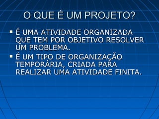 O QUE É UM PROJETO?O QUE É UM PROJETO?
 É UMA ATIVIDADE ORGANIZADAÉ UMA ATIVIDADE ORGANIZADA
QUE TEM POR OBJETIVO RESOLVERQUE TEM POR OBJETIVO RESOLVER
UM PROBLEMA.UM PROBLEMA.
 É UM TIPO DE ORGANIZAÇÃOÉ UM TIPO DE ORGANIZAÇÃO
TEMPORÁRIA, CRIADA PARATEMPORÁRIA, CRIADA PARA
REALIZAR UMA ATIVIDADE FINITA.REALIZAR UMA ATIVIDADE FINITA.
 