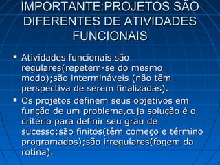 IMPORTANTE:PROJETOS SÃOIMPORTANTE:PROJETOS SÃO
DIFERENTES DE ATIVIDADESDIFERENTES DE ATIVIDADES
FUNCIONAISFUNCIONAIS
 Atividades funcionais sãoAtividades funcionais são
regulares(repetem-se do mesmoregulares(repetem-se do mesmo
modo);são intermináveis (não têmmodo);são intermináveis (não têm
perspectiva de serem finalizadas).perspectiva de serem finalizadas).
 Os projetos definem seus objetivos emOs projetos definem seus objetivos em
função de um problema,cuja solução é ofunção de um problema,cuja solução é o
critério para definir seu grau decritério para definir seu grau de
sucesso;são finitos(têm começo e términosucesso;são finitos(têm começo e término
programados);são irregulares(fogem daprogramados);são irregulares(fogem da
rotina).rotina).
 