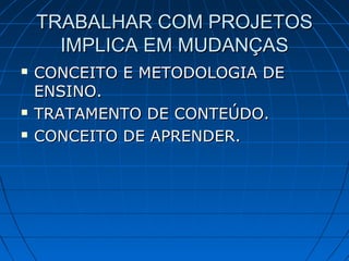 TRABALHAR COM PROJETOSTRABALHAR COM PROJETOS
IMPLICA EM MUDANÇASIMPLICA EM MUDANÇAS
 CONCEITO E METODOLOGIA DECONCEITO E METODOLOGIA DE
ENSINO.ENSINO.
 TRATAMENTO DE CONTEÚDO.TRATAMENTO DE CONTEÚDO.
 CONCEITO DE APRENDER.CONCEITO DE APRENDER.
 