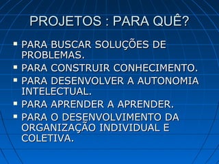 PROJETOS : PARA QUÊ?PROJETOS : PARA QUÊ?
 PARA BUSCAR SOLUÇÕES DEPARA BUSCAR SOLUÇÕES DE
PROBLEMAS.PROBLEMAS.
 PARA CONSTRUIR CONHECIMENTO.PARA CONSTRUIR CONHECIMENTO.
 PARA DESENVOLVER A AUTONOMIAPARA DESENVOLVER A AUTONOMIA
INTELECTUAL.INTELECTUAL.
 PARA APRENDER A APRENDER.PARA APRENDER A APRENDER.
 PARA O DESENVOLVIMENTO DAPARA O DESENVOLVIMENTO DA
ORGANIZAÇÃO INDIVIDUAL EORGANIZAÇÃO INDIVIDUAL E
COLETIVA.COLETIVA.
 