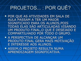 PROJETOS... : POR QUÊ?PROJETOS... : POR QUÊ?
 POR QUE AS ATIVIDADES EM SALA DEPOR QUE AS ATIVIDADES EM SALA DE
AULA PASSAM A TER UM MAIORAULA PASSAM A TER UM MAIOR
SIGNIFICADO PARA OS ALUNOS,POISSIGNIFICADO PARA OS ALUNOS,POIS
TODAS ELAS SÃO ARTICULADAS VISANDOTODAS ELAS SÃO ARTICULADAS VISANDO
UM PRODUTO FINAL,O QUE É DESEJADO EUM PRODUTO FINAL,O QUE É DESEJADO E
COMPARTILHADO POR TODO O GRUPO.COMPARTILHADO POR TODO O GRUPO.
 A PERSPECTIVA DE ALCANÇAR UMA PERSPECTIVA DE ALCANÇAR UM
PRODUTO FINAL GERA MAIS MOTIVAÇÃOPRODUTO FINAL GERA MAIS MOTIVAÇÃO
E INTERESSE AOS ALUNOS.E INTERESSE AOS ALUNOS.
 ASSIM,O PROJETO RESULTA NUMAASSIM,O PROJETO RESULTA NUMA
APRENDIZAGEM SIGNIFICATIVA.APRENDIZAGEM SIGNIFICATIVA.
 