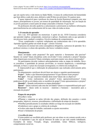 Curta a página “Eu amo a EBD” no Facebook: https://www.facebook.com/amorpelaebd/
Inscreva-se em nosso canal no Youtube: https://www.youtube.com/channel/UCMoFJwfZXBOIESHIEprOY9w
que um sujeito teria a vida inteira na Idade Média. A massa de conhecimento da humanidade
que hoje dobra a cada dois anos, dobrará a cada 80 dias nos próximos 10 a quinze anos.
É quase impossível para o professor da classe de Escola Dominical competir com seus
alunos, principalmente os jovens, em termos de quantidade de informação. Isto em função de
os jovens passarem a maior parte do tempo conectados à Internet. O que fazer?
Os professores deverão ajudá-los a selecionarem e priorizarem as melhores informações
para transformá-las em conhecimento útil às suas vidas em todas as áreas.
3. O conceito de aprender
Até o séc. XVI aprender era memorizar. A partir do séc. XVII Comenius considerou
que aprender implica: compreender, memorizar e aplicar. Atualmente sabe-se que aprender é
um processo lento, gradual e complexo. Envolve mudança de comportamento.
“Fixar, compreender e exprimir verbalmente um conhecimento não é tê-lo aprendido.
Aprender significa ganhar um modo de agir”. (Anísio Teixeira)
O processo de ensinar tem como conseqüência obrigatória, o processo de aprender. Se o
professor ensinou e o aluno não aprendeu, não houve verdadeiro ensino.
Planejamento
Quais atividades serão propostas? De quais materiais e ferramentas irão precisar?
Quanto vai custar? Quais disciplinas serão envolvidas? Como conduzirá o projeto? Quantas
aulas disporá para executá-lo? Quais estratégias usará para manter seus alunos interessados?
Os participantes deverão conhecer antecipadamente todas as etapas do trabalho. Deve-
se considerar a quantidade de pessoas envolvidas, os recursos disponíveis, a metodologia
utilizada, as fases e o prazo de execução (cronograma), os critérios de avaliação etc.
É imprescindível que a elaboração do planejamento seja realizada coletivamente pelos
participantes.
No planejamento o professor deverá fazer aos alunos o seguinte questionamento:
O que? – Sobre o que falaremos/pesquisaremos? O que faremos neste projeto?
Por que? – Por que estaremos tratando deste tema? Quais são os objetivos?
Como? – Como realizaremos este projeto? Como operacionalizaremos? Como
poderemos dividir as atividades entre os membros do grupo? Como apresentaremos o projeto?
Quando? – Quando realizaremos as etapas planejadas?
Quem? – Quem realizará cada uma das atividades? Quem se responsabilizará pelo que?
Recursos? – Quais serão os recursos – materiais e humanos – necessários para a
execução do projeto?
Etapas de um projeto
Escolher o tema
Planejar e organizar as ações (divisão dos grupos, definição dos assuntos a serem
pesquisados, objetivos, recursos, procedimentos e delimitação do tempo de duração)
Partilhar periodicamente os resultados obtidos ao longo da execução do trabalho
Estabelecer com o grupo os critérios de avaliação
Avaliar cada etapa do trabalho, realizando os ajustes necessários
Fazer o fechamento do projeto
A escolha do tema
O tema poderá ser escolhido pelo professor, por um aluno ou em comum acordo com a
classe. O importante é que ele seja de interesse de todos os que nele estarão trabalhando.
Exemplos de temas: Vocação, drogas, sexualidade, temas bíblicos, teológicos,
comportamento social etc.
 