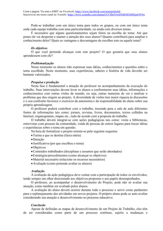 Curta a página “Eu amo a EBD” no Facebook: https://www.facebook.com/amorpelaebd/
Inscreva-se em nosso canal no Youtube: https://www.youtube.com/channel/UCMoFJwfZXBOIESHIEprOY9w
Pode-se trabalhar com um único tema para todos os grupos, ou com um único tema
onde cada equipe trabalha com uma particularidade, ou ainda com diversos temas.
É necessário que alguns questionamentos sejam feitos na escolha do tema: Até que
ponto ele vai despertar e manter a atenção dos seus alunos? Quanto contribuirá para ampliar o
conhecimento deles? Quais as vantagens e desvantagens de escolher este ou aquele tema?
Os objetivos
O que você pretende alcançar com este projeto? O que gostaria que seus alunos
aprendessem com ele?
Problematização
Nesse momento os alunos irão expressar suas idéias, conhecimentos e questões sobre o
tema escolhido. Neste momento, suas experiências, saberes e história de vida deverão ser
bastante valorizados.
Pesquisa e produção
Nesta fase é fundamental a atuação do professor no acompanhamento da execução do
trabalho. Suas intervenções devem levar os alunos a confrontarem suas idéias, informações e
conhecimentos com outras visões de mundo, ou seja, outras maneiras de ver e analisar o
problema que deu origem ao projeto. A diversidade de visões traz maior riqueza às discussões
e o seu confronto favorece o exercício da autonomia e da responsabilidade do aluno sobre sua
própria aprendizagem.
O professor poderá contribuir com o trabalho, trazendo para a sala de aula diferentes
fontes de informações tais como: jornais, revistas, livros, documentos, textos colhidos na
Internet, organogramas, mapas etc., tudo de acordo com a proposta do trabalho.
O trabalho deverá integrar-se com ações pedagógicas tais como: visita a bibliotecas,
entrevistas com pessoas da comunidade, vinda de pessoas de outros lugares para trocar idéias
e experiências sobre o tema em questão.
Na hora de formalizar o projeto oriente-se pelo seguinte esquema:
Turma a que se destina (faixa etária)
Duração
Justificativa (por que escolheu o tema)
Objetivos
Conteúdos trabalhados (disciplinas e assuntos que serão abordados)
Estratégias/procedimentos (como alcançar os objetivos)
Material necessário (relacione os recursos necessários)
Avaliação (como pretende avaliar os alunos)
Avaliação
A avaliação da ação pedagógica deve contar com a participação de todos os envolvidos,
tendo sempre um olhar direcionado aos objetivos propostos e aos papéis desempenhados.
O professor, ao acompanhar o desenvolvimento do Projeto, pode não só avaliar sua
atuação, como também ser avaliado pelos alunos.
A avaliação do aluno deverá ocorrer durante todo o processo e servir como parâmetro
para o replanejamento das atividades em novos projetos. O próprio aluno pode se auto-avaliar
considerando sua atuação e desenvolvimento no processo educativo.
Conclusão
Apesar de definidas as etapas de desenvolvimento de um Projeto de Trabalho, elas têm
de ser consideradas como parte de um processo contínuo, sujeito a mudanças e
 