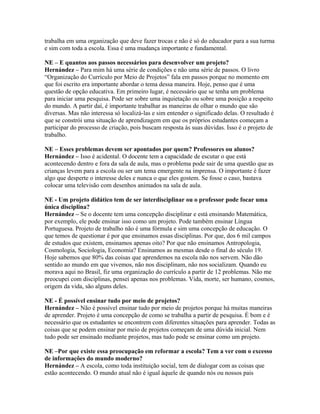 trabalha em uma organização que deve fazer trocas e não é só do educador para a sua turma
e sim com toda a escola. Essa é uma mudança importante e fundamental.
NE – E quantos aos passos necessários para desenvolver um projeto?
Hernández – Para mim há uma série de condições e não uma série de passos. O livro
“Organização do Currículo por Meio de Projetos” fala em passos porque no momento em
que foi escrito era importante abordar o tema dessa maneira. Hoje, penso que é uma
questão de opção educativa. Em primeiro lugar, é necessário que se tenha um problema
para iniciar uma pesquisa. Pode ser sobre uma inquietação ou sobre uma posição a respeito
do mundo. A partir daí, é importante trabalhar as maneiras de olhar o mundo que são
diversas. Mas não interessa só localizá-las e sim entender o significado delas. O resultado é
que se constrói uma situação de aprendizagem em que os próprios estudantes começam a
participar do processo de criação, pois buscam resposta às suas dúvidas. Isso é o projeto de
trabalho.
NE – Esses problemas devem ser apontados por quem? Professores ou alunos?
Hernández – Isso é acidental. O docente tem a capacidade de escutar o que está
acontecendo dentro e fora da sala de aula, mas o problema pode sair de uma questão que as
crianças levem para a escola ou ser um tema emergente na imprensa. O importante é fazer
algo que desperte o interesse deles e nunca o que eles gostem. Se fosse o caso, bastava
colocar uma televisão com desenhos animados na sala de aula.
NE - Um projeto didático tem de ser interdisciplinar ou o professor pode focar uma
única disciplina?
Hernández – Se o docente tem uma concepção disciplinar e está ensinando Matemática,
por exemplo, ele pode ensinar isso como um projeto. Pode também ensinar Língua
Portuguesa. Projeto de trabalho não é uma fórmula e sim uma concepção de educação. O
que temos de questionar é por que ensinamos essas disciplinas. Por que, dos 6 mil campos
de estudos que existem, ensinamos apenas oito? Por que não ensinamos Antropologia,
Cosmologia, Sociologia, Economia? Ensinamos as mesmas desde o final do século 19.
Hoje sabemos que 80% das coisas que aprendemos na escola não nos servem. Não dão
sentido ao mundo em que vivemos, não nos disciplinam, não nos socializam. Quando eu
morava aqui no Brasil, fiz uma organização do currículo a partir de 12 problemas. Não me
preocupei com disciplinas, pensei apenas nos problemas. Vida, morte, ser humano, cosmos,
origem da vida, são alguns deles.
NE - É possível ensinar tudo por meio de projetos?
Hernández – Não é possível ensinar tudo por meio de projetos porque há muitas maneiras
de aprender. Projeto é uma concepção de como se trabalha a partir de pesquisa. É bom e é
necessário que os estudantes se encontrem com diferentes situações para aprender. Todas as
coisas que se podem ensinar por meio de projetos começam de uma dúvida inicial. Nem
tudo pode ser ensinado mediante projetos, mas tudo pode se ensinar como um projeto.
NE –Por que existe essa preocupação em reformar a escola? Tem a ver com o excesso
de informações do mundo moderno?
Hernández – A escola, como toda instituição social, tem de dialogar com as coisas que
estão acontecendo. O mundo atual não é igual àquele de quando nós ou nossos pais
 