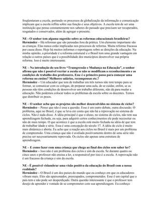 freqüentaram a escola, portando os processos de globalização da informação e comunicação
implicam que a escola reflita sobre sua função e seus objetivos. A escola tem de ser uma
instituição que pensa constantemente nos saberes do passado que precisam ser recuperados,
resgatados e conservados, além de agregar o presente.
NE - O senhor tem alguma sugestão sobre as reformas educacionais brasileiras?
Hernández – Há reformas que são pensadas fora da prática. Um elemento importante são
as crianças. Elas nunca estão implicadas nos processos de reforma. Muita reforma fracassa
por causa disso. Hoje há muitos informes e reportagens sobre as direções da educação. Na
minha opinião, a prioridade é a reforma estrutural e o Brasil tem uma grande vantagem em
relação a outros países que é a possibilidade dos municípios desenvolver sua própria
reforma. Isso é muito interessante.
NE – Na introdução do seu livro “Transgressão e Mudança na Educação”, o senhor
afirma que não é possível recriar a escola se não se modificam o reconhecimento e as
condições de trabalho dos professores. Esse é o primeiro passo para começar uma
reforma no ensino? Melhores salários, recompensas etc.?
Hernández – Um educador que tem de trabalhar em três turnos não tem tempo para se
formar, se comunicar com os colegas, de preparar uma aula, de se cuidar, enfim, se as
pessoas não têm condições de desenvolver um trabalho diferente, não dá para mudar a
educação. Não podemos colocar todos os problemas da escola sobre os docentes. Temos
que distribuir os pesos.
NE – O senhor acha que os projetos são melhor desenvolvidos no sistema de ciclos?
Hernández – Penso que não é essa a questão. Esse é um outro debate, outra discussão. O
problema, aqui no Brasil, é que se leva em conta que não há a reprovação no sistema de
ciclos. Não é nada disso. A idéia principal é que o aluno, no sistema de ciclos, não tem sua
aprendizagem fechada, ou seja, para adquirir certos conhecimentos ele pode necessitar ou
não de mais tempo. O que acontece é que a escola está muito fechada na idéia de que tem
de trabalhar idade e série. Essa é uma concepção do século 17. A idéia de ciclo é muito
mais dinâmica e aberta. Eu acho que a reação aos ciclos no Brasil é mais por um problema
de compreensão. Uma criança que não é avaliada positivamente dentro de uma série não
precisa ser necessariamente reprovada. Os ciclos são apenas uma estrutura de
aprendizagem.
NE – E como fazer com uma criança que chega ao final dos ciclos sem saber ler?
Hernández – Isso não é um problema dos ciclos e sim da escola. Se durante quatro ou
cinco anos o professor não ensina a ler, a responsável por isso é a escola. A reprovação não
é um fracasso da criança e sim da escola.
NE - É possível vislumbrar uma visão positiva da educação do Brasil com a nossa
realidade?
Hernández – O Brasil é um dos países do mundo que eu conheço em que os educadores
vibram mais. Eles são apaixonados, preocupados, comprometidos. Esse é um capital que o
país tem e não pode ser desperdiçado. Outra questão interessante é que o professor tem
desejo de aprender e vontade de se comprometer com sua aprendizagem. Eu conheço
 