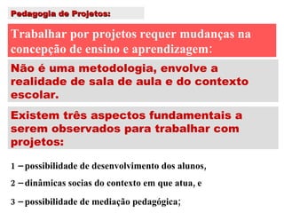 Pedagogia de Projetos: Trabalhar por projetos requer mudanças na concepção de ensino e aprendizagem: Não é uma metodologia, envolve a realidade de sala de aula e do contexto escolar. Existem três aspectos fundamentais a serem observados para trabalhar com projetos: 1 – possibilidade de desenvolvimento dos alunos, 2 – dinâmicas socias do contexto em que atua, e 3 – possibilidade de mediação pedagógica; 