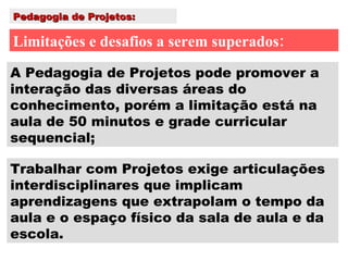 Pedagogia de Projetos: Limitações e desafios a serem superados: Trabalhar com Projetos exige articulações interdisciplinares que implicam aprendizagens que extrapolam o tempo da aula e o espaço físico da sala de aula e da escola. A Pedagogia de Projetos pode promover a interação das diversas áreas do conhecimento, porém a limitação está na aula de 50 minutos e grade curricular sequencial; 