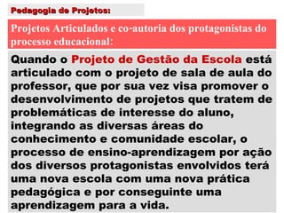 Pedagogia de Projetos: Projetos Articulados e co-autoria dos protagonistas do processo educacional: Quando o  Projeto de Gestão da Escola  está articulado com o projeto de sala de aula do professor, que por sua vez visa promover o desenvolvimento de projetos que tratem de problemáticas de interesse do aluno, integrando as diversas áreas do conhecimento e comunidade escolar, o processo de ensino-aprendizagem por ação dos diversos protagonistas envolvidos terá uma nova escola com uma nova prática pedagógica e por conseguinte uma aprendizagem para a vida. 