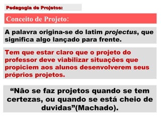 Pedagogia de Projetos: Conceito de Projeto: Tem que estar claro que o projeto do professor deve viabilizar situações que propiciem aos alunos desenvolverem seus próprios projetos. A palavra origina-se do latim  projectus , que significa algo lançado para frente. “ Não se faz projetos quando se tem certezas, ou quando se está cheio de duvidas”(Machado). 