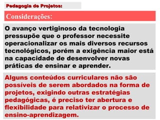 Pedagogia de Projetos: Considerações: Alguns conteúdos curriculares não são possíveis de serem abordados na forma de projetos, exigindo outras estratégias pedagógicas, é preciso ter abertura e flexibilidade para relativizar o processo de ensino-aprendizagem. O avanço vertiginoso da tecnologia pressupõe que o professor necessite operacionalizar os mais diversos recursos tecnológicos, porém a exigência maior está na capacidade de desenvolver novas práticas de ensinar e aprender. 
