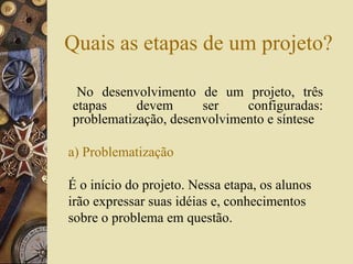 Quais as etapas de um projeto? No desenvolvimento de um projeto, três etapas devem ser configuradas: problematização, desenvolvimento e síntese a) Problematização   É o início do projeto. Nessa etapa, os alunos irão expressar suas idéias e, conhecimentos sobre o problema em questão. 