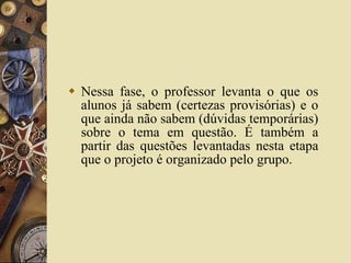 Nessa fase, o professor levanta o que os alunos já sabem (certezas provisórias) e o que ainda não sabem (dúvidas temporárias) sobre o tema em questão. É também a partir das questões levantadas nesta etapa que o projeto é organizado pelo grupo. 
