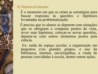 b) Desenvolvimento É o momento em que se criam as estratégias para buscar respostas às questões e hipóteses levantadas na problematização.  É preciso que os alunos se deparem com situações que os obriguem a comparar pontos de vista, rever suas hipóteses, colocar-se novas questões, deparar-se com outros elementos postos pela ciência.  Ex: saída do espaço escolar, a organização em pequenos e/ou grandes grupos, o uso da biblioteca, internet, enciclopédias, a vinda de pessoas convidadas à escola, dentre outras ações.  