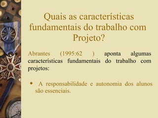 Quais as características fundamentais do trabalho com  Projeto? A responsabilidade e autonomia dos alunos são essenciais. Abrantes (1995:62 )  aponta algumas características fundamentais do trabalho com projetos: 