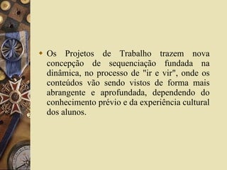 Os Projetos de Trabalho trazem nova concepção de sequenciação fundada na dinâmica, no processo de "ir e vir", onde os conteúdos vão sendo vistos de forma mais abrangente e aprofundada, dependendo do conhecimento prévio e da experiência cultural dos alunos.  