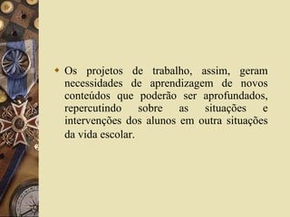 Os projetos de trabalho, assim, geram necessidades de aprendizagem de novos conteúdos que poderão ser aprofundados, repercutindo sobre as situações e intervenções dos alunos em outra situações da vida escolar.   