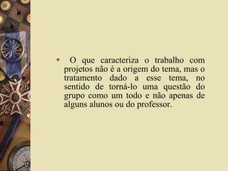 O que caracteriza o trabalho com projetos não é a origem do tema, mas o tratamento dado a esse tema, no sentido de torná-lo uma questão do grupo como um todo e não apenas de alguns alunos ou do professor.  