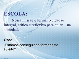ESCOLA: Nossa missão é formar o cidadão  integral, crítico e reflexivo para atuar  na sociedade.... Obs: Estamos conseguindo formar este sujeito? 
