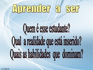 Aprender  a  ser Quem é esse estudante? Qual  a realidade que está inserido? Quais as habilidades  que  dominam? 