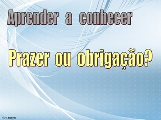 Aprender  a  conhecer Prazer  ou  obrigação? 