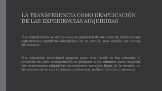 LA TRANSFERENCIA COMO REAPLICACIÒN
DE LAS EXPERIENCIAS ADQUIRIDAS
*La transferencia se define como la capacidad de un sujeto de reaplicar sus
experiencias cognitivas adquiridas, en su sentido mas amplio, en nuevas
situaciones.
*La educación tradicional prepara para vivir donde se fue educado, el
propósito de toda escolarización es preparar a los alumnos para reaplicar
sus experiencias adquiridas en contextos variados, fuera de la escuela, en
situaciones de la vida cotidiana, profesional, política, familiar y personal.
 