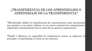¿TRANSFERENCIA DE LOS APRENDIZAJES O
APRENDIZAJE DE LA TRANSFERENCIA?
*Mendelsohn, define la transferencia de conocimientos como mecanismo
que permite a un sujeto utilizar, en un nuevo contexto los conocimientos
adquiridos anteriormente (no se trata de un proceso espontaneo).
*Tardif y Meirieu, la capacidad de trasferencia nunca se adquiere al
principio, el aprendizaje se basa en un contexto.
 