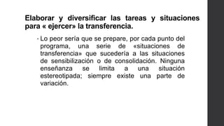 Elaborar y diversificar las tareas y situaciones
para « ejercer» la transferencia.
• Lo peor sería que se prepare, por cada punto del
programa, una serie de «situaciones de
transferencia» que sucedería a las situaciones
de sensibilización o de consolidación. Ninguna
enseñanza se limita a una situación
estereotipada; siempre existe una parte de
variación.
 