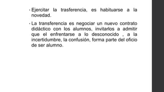 • Ejercitar la trasferencia, es habituarse a la
novedad.
• La transferencia es negociar un nuevo contrato
didáctico con los alumnos, invitarlos a admitir
que el enfrentarse a lo desconocido , a la
incertidumbre, la confusión, forma parte del oficio
de ser alumno.
 
