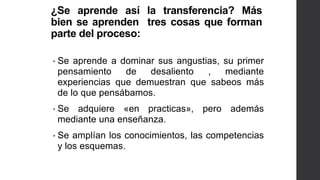 ¿Se aprende así la transferencia? Más
bien se aprenden tres cosas que forman
parte del proceso:
• Se aprende a dominar sus angustias, su primer
pensamiento de desaliento , mediante
experiencias que demuestran que sabeos más
de lo que pensábamos.
• Se adquiere «en practicas», pero además
mediante una enseñanza.
• Se amplían los conocimientos, las competencias
y los esquemas.
 