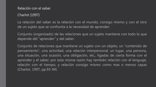 Relación con el saber
Charlot (1997)
La relación del saber es la relación con el mundo, consigo mismo y con el otro
de un sujeto que se confronta a la necesidad de aprender.
Conjunto (organizado) de las relaciones que un sujeto mantiene con todo lo que
depende del “aprender” y del saber.
Conjunto de relaciones que mantiene un sujeto con un objeto, un “contenido de
pensamiento”, una actividad, una relación interpersonal, un lugar, una persona,
una situación, una ocasión, una obligación, etc., ligadas de cierta forma con el
aprender y el saber; por esta misma razón hay también relación con el lenguaje,
relación con el tiempo, y relación consigo mismo como mas o menos capaz
(Charlot, 1997, pp.93-94)
 