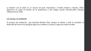 La relación con el saber es un recurso de gran importancia ( Charlot, Bautier y Rochex, 1992),
determina en parte el sentido de la experiencia y del trabajo escolar (Rochex,1995; Develay,
1996;prrenoud, 1996.
Las normas y la civilización
El proceso de civilización que describe Norbert Elías, aunque se refiere a toda la sociedad, se
desarrolla de forma muy desigual según las ciudades y campos y según las clases sociales.
 
