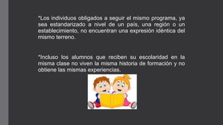 *Los individuos obligados a seguir el mismo programa, ya
sea estandarizado a nivel de un país, una región o un
establecimiento, no encuentran una expresión idéntica del
mismo terreno.
*Incluso los alumnos que reciben su escolaridad en la
misma clase no viven la misma historia de formación y no
obtiene las mismas experiencias.
 