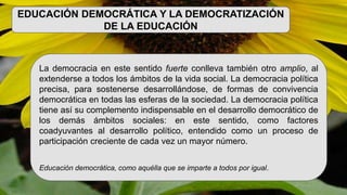 EDUCACIÓN DEMOCRÁTICA Y LA DEMOCRATIZACIÓN
DE LA EDUCACIÓN
La democracia en este sentido fuerte conlleva también otro amplio, al
extenderse a todos los ámbitos de la vida social. La democracia política
precisa, para sostenerse desarrollándose, de formas de convivencia
democrática en todas las esferas de la sociedad. La democracia política
tiene así su complemento indispensable en el desarrollo democrático de
los demás ámbitos sociales: en este sentido, como factores
coadyuvantes al desarrollo político, entendido como un proceso de
participación creciente de cada vez un mayor número.
Educación democrática, como aquélla que se imparte a todos por igual.
 