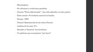 • Historiadores
• Se enfrentan a evoluciones paralelas
• Francia “Teoría diferenciada” –han sido aplicadas en otros países-
• Éxito escolar  Condición social de la familia
• Europa –PPO-
• Francia: Reproducción de las clases Fracaso
• Análisis de los años 70´s
• Bourdieu y Passeron: Los herederos.
• Un gobierno que no pregunta “qué hacer?
 