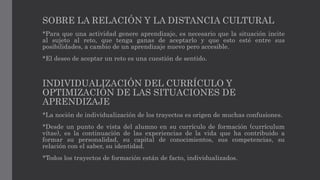 SOBRE LA RELACIÓN Y LA DISTANCIA CULTURAL
*Para que una actividad genere aprendizaje, es necesario que la situación incite
al sujeto al reto, que tenga ganas de aceptarlo y que esto esté entre sus
posibilidades, a cambio de un aprendizaje nuevo pero accesible.
*El deseo de aceptar un reto es una cuestión de sentido.
INDIVIDUALIZACIÓN DEL CURRÍCULO Y
OPTIMIZACIÓN DE LAS SITUACIONES DE
APRENDIZAJE
*La noción de individualización de los trayectos es origen de muchas confusiones.
*Desde un punto de vista del alumno en su currículo de formación (currículum
vítae), es la continuación de las experiencias de la vida que ha contribuido a
formar su personalidad, su capital de conocimientos, sus competencias, su
relación con el saber, su identidad.
*Todos los trayectos de formación están de facto, individualizados.
 