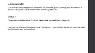 La distancia invisible
La autonomía de los enseñantes no es débil y la forma en que la utilizan puede incrementar o
disminuir la distancia entre determinados alumnos y la escuela.
Capitulo 5
Dispositivos de individualización de los trayectos de formación: enfoque global.
Una parte de este capitulo se pensó en el contexto de la formación de adultos, en particular de la
formación inicial de los enseñantes.
 