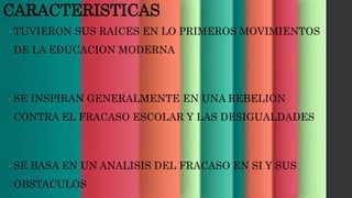 CARACTERISTICAS
• TUVIERON SUS RAICES EN LO PRIMEROS MOVIMIENTOS
DE LA EDUCACION MODERNA
• SE INSPIRAN GENERALMENTE EN UNA REBELION
CONTRA EL FRACASO ESCOLAR Y LAS DESIGUALDADES
• SE BASA EN UN ANALISIS DEL FRACASO EN SI Y SUS
OBSTACULOS
 