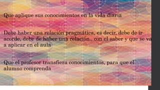 • Que aplique sus conocimientos en la vida diaria
• Debe haber una relación pragmática, es decir, debe de ir
acorde, debe de haber una relación., con el saber y que se va
a aplicar en el aula
• Que el profesor transfiera conocimientos, para que el
alumno comprenda
 
