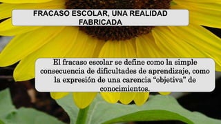 FRACASO ESCOLAR, UNA REALIDAD
FABRICADA
El fracaso escolar se define como la simple
consecuencia de dificultades de aprendizaje, como
la expresión de una carencia “objetiva” de
conocimientos.
 