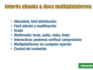 construcción
Interés ebooks & docs multiplataforma
• Ubicuidad, fácil distribución
• Fácil edición y modiﬁcación
• Gratis
• Multimedia: texto, audio, vídeo, fotos
• Interactivos: podemos veriﬁcar comprension
• Multiplataforma: en cualquier aparato
• Control del contenido
 