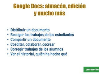 construcción
Google Docs: almacén, edición
y mucho más
• Distribuir un documento
• Recoger los trabajos de los estudiantes
• Compartir un documento
• Coeditar, colaborar, cocrear
• Corregir trabajos de los alumnos
• Ver el historial, quién ha hecho qué
 