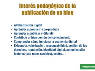construcción
Interés pedagógico de la
publicación de un blog
• Alfabetización digital
• Aprender a producir y co-producir
• Aprender a publicar y difundir
• Contribuir al bien común del conocimiento
• Comprender cómo funciona la economía digital
• Exigencia, valorización, responsabilidad, gestión de los
derechos, reputación, identidad digital, comunicación
lectores (uso redes sociales), costes….
 