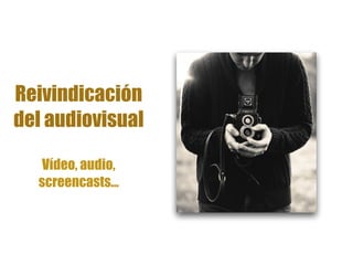 Reivindicación
del audiovisual
Vídeo, audio,
screencasts…
 