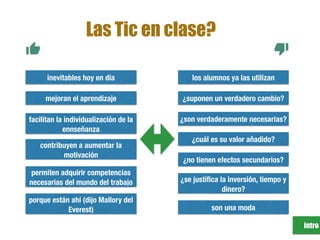 intro
son una moda
los alumnos ya las utilizan
facilitan la individualización de la
ennseñanza
contribuyen a aumentar la
motivación
porque están ahí (dijo Mallory del
Everest)
inevitables hoy en día
¿se justiﬁca la inversión, tiempo y
dinero?
¿suponen un verdadero cambio?
¿son verdaderamente necesarias?
¿no tienen efectos secundarios?
¿cuál es su valor añadido?
permiten adquirir competencias
necesarias del mundo del trabajo
Las Tic en clase?
mejoran el aprendizaje
 