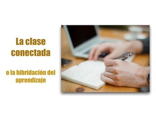 La clase
conectada
o la hibridación del
aprendizaje
 