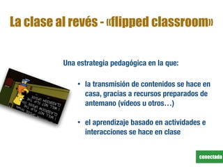 conectada
La clase al revés - «flipped classroom»
Una estrategia pedagógica en la que:
• la transmisión de contenidos se hace en
casa, gracias a recursos preparados de
antemano (vídeos u otros…)
• el aprendizaje basado en actividades e
interacciones se hace en clase
 