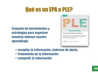 EPA
Qué es un EPA o PLE?
Conjunto de herramientas y
estrategias para organizar
nosotros mismos nuestro
aprendizaje:
• recopilar la información, sistemas de alerta,
• tratamiento de la información
• compartir la información
 