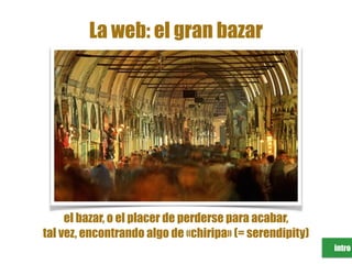 intro
La web: el gran bazar
el bazar, o el placer de perderse para acabar,
tal vez, encontrando algo de «chiripa» (= serendipity)
 