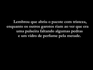 Lembrou que abriu o pacote com tristeza, enquanto os outros garotos riam ao ver que era  uma pulseira faltando algumas pedras  e um vidro de perfume pela metade.  